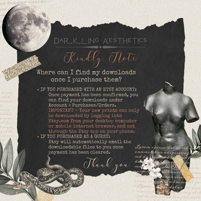 May include: A black and white image with a dark background and white text. The text reads "DARKLING AESTHETICS Kindly Note Where can I find my downloads once I purchase them? &bull; IF YOU PURCHASED WITH AN ETSY ACCOUNT: Once payment has been confirmed, you can find your downloads under Account > Purchases/Orders. IMPORTANT - Your new prints can only be downloaded by logging into Etsy.com from your desktop computer or mobile internet browser, and not through the Etsy app on your phone. &bull; IF YOU PURCHASED AS A GUEST: &bull; Etsy will automatically email the downloadable files to you once payment has been cleared. Thank you"