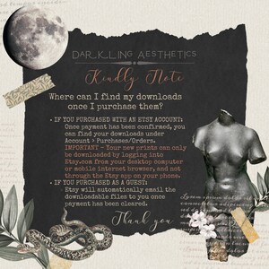 May include: A black and white image with a dark background and white text. The text reads "DARKLING AESTHETICS Kindly Note Where can I find my downloads once I purchase them? &bull; IF YOU PURCHASED WITH AN ETSY ACCOUNT: Once payment has been confirmed, you can find your downloads under Account > Purchases/Orders. IMPORTANT - Your new prints can only be downloaded by logging into Etsy.com from your desktop computer or mobile internet browser, and not through the Etsy app on your phone. &bull; IF YOU PURCHASED AS A GUEST: &bull; Etsy will automatically email the downloadable files to you once payment has been cleared. Thank you"