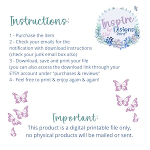 May include: Instructions for a digital printable file. The text reads: "Purchase the item, check your emails for the notification with download instructions (check your junk email box also), download, save and print your file (you can also access the download link through your ETSY account under "purchases & reviews", feel free to print & enjoy again & again!" The text "Important: This product is a digital printable file only, no physical products will be mailed or sent." is also included. The image features a floral wreath with the text "Inspire Designs Print" in the center. There are butterflies in the image.