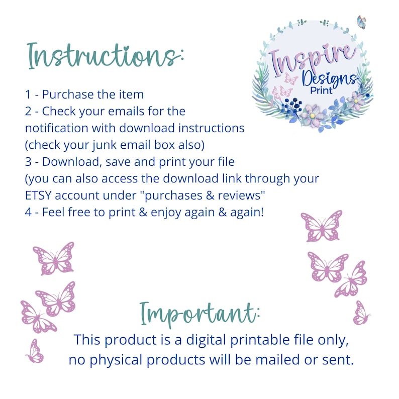May include: Instructions for a digital printable file. The text reads: "Purchase the item, check your emails for the notification with download instructions (check your junk email box also), download, save and print your file (you can also access the download link through your ETSY account under "purchases & reviews", feel free to print & enjoy again & again!" The text "Important: This product is a digital printable file only, no physical products will be mailed or sent." is also included. The image features a floral wreath with the text "Inspire Designs Print" in the center. There are butterflies in the image.
