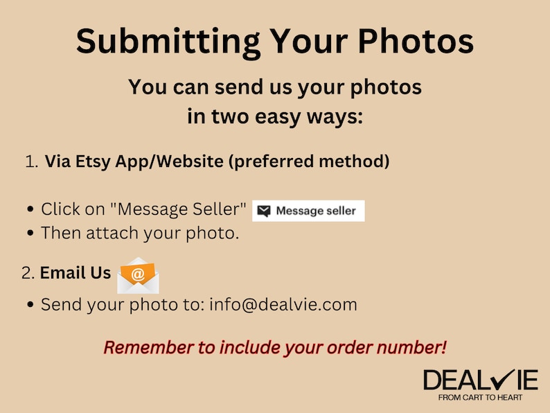 May include: A beige background with the text "Submitting Your Photos" in black. The text "You can send us your photos in two easy ways:" is also in black. The text "1. Via Etsy App/Website (preferred method)" is in black. The text "&bull; Click on "Message Seller" " is in black. A white envelope icon with a black message icon inside is next to the text. The text "Message seller" is in a white box with a black border. The text "&bull; Then attach your photo." is in black. The text "2. Email Us" is in black. A white envelope icon with a black "@" symbol inside is next to the text. The text "&bull; Send your photo to: info@dealvie.com" is in black. The text "Remember to include your order number!" is in red. The text "DEALVIE" is in black with a white checkmark. The text "FROM CART TO HEART" is in black.