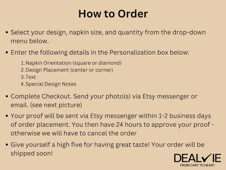 May include: How to Order instructions for personalized napkins. Select your design, napkin size, and quantity. Enter details in the personalization box: napkin orientation, design placement, text, and special design notes. Send your photo via Etsy messenger or email. Your proof will be sent via Etsy messenger within 1-2 business days of order placement. You then have 24 hours to approve your proof - otherwise we will have to cancel the order. Give yourself a high five for having great taste! Your order will be shipped soon! DEALVIE FROM CART TO HEART