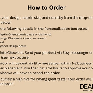 May include: How to Order instructions for personalized napkins. Select your design, napkin size, and quantity. Enter details in the personalization box: napkin orientation, design placement, text, and special design notes. Send your photo via Etsy messenger or email. Your proof will be sent via Etsy messenger within 1-2 business days of order placement. You then have 24 hours to approve your proof - otherwise we will have to cancel the order. Give yourself a high five for having great taste! Your order will be shipped soon! DEALVIE FROM CART TO HEART