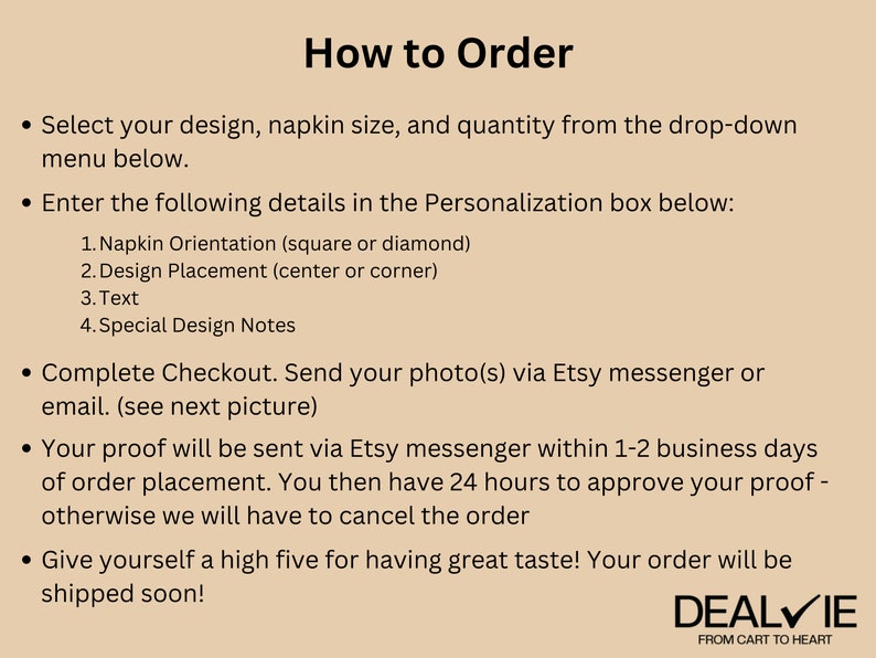 May include: How to Order instructions for personalized napkins. Select your design, napkin size, and quantity. Enter details in the personalization box: napkin orientation, design placement, text, and special design notes. Send your photo via Etsy messenger or email. Your proof will be sent via Etsy messenger within 1-2 business days of order placement. You then have 24 hours to approve your proof - otherwise we will have to cancel the order. Give yourself a high five for having great taste! Your order will be shipped soon! DEALVIE FROM CART TO HEART