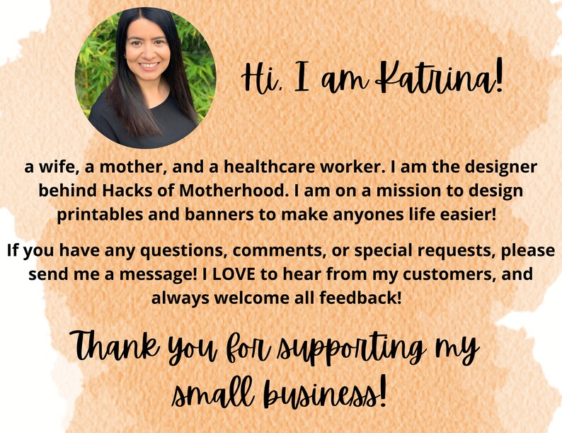 May include: A woman smiles and looks at the camera. The text "Hi. I am Katrina!" is above her. The text below her says "a wife, a mother, and a healthcare worker. I am the designer behind Hacks of Motherhood. I am on a mission to design printables and banners to make anyones life easier! If you have any questions, comments, or special requests, please send me a message! I LOVE to hear from my customers, and always welcome all feedback! Thank you for supporting my small business!"