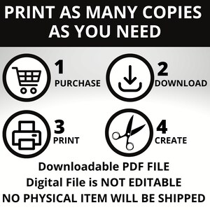 May include: A black and white graphic showing four steps to download and print a digital file. The steps are: 1. Purchase, 2. Download, 3. Print, and 4. Create. The text "Downloadable PDF FILE" is below the steps. The text "Digital File is NOT EDITABLE" is below the previous text. The text "NO PHYSICAL ITEM WILL BE SHIPPED" is below the previous text.