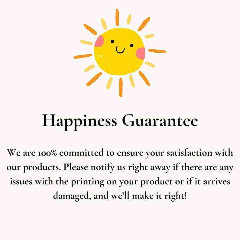 May include: A yellow sun with a smiling face and pink cheeks. The text "Happiness Guarantee" is below the sun. The text below the title reads: "We are 100% committed to ensure your satisfaction with our products. Please notify us right away if there are any issues with the printing on your product or if it arrives damaged, and we'll make it right!"