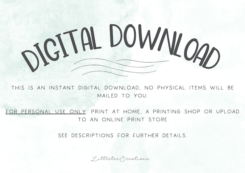 May include: Digital download text overlay on a light blue watercolor background. The text reads "DIGITAL DOWNLOAD" in a large, handwritten font. Below the text, it says "This is an instant digital download, no physical items will be mailed to you. For personal use only. Print at home, a printing shop or upload to an online print store. See descriptions for further details. Littletec Creations."