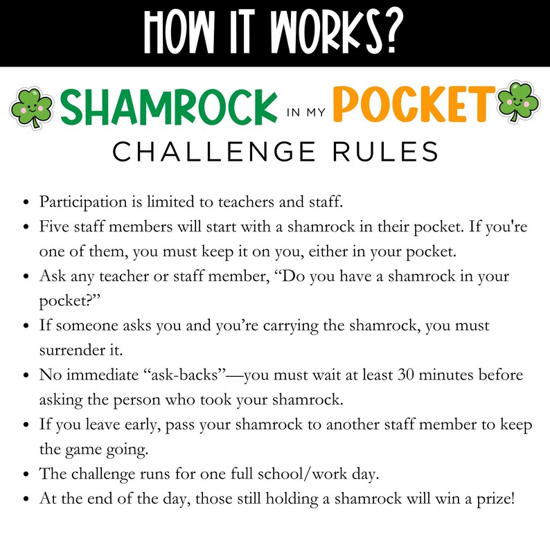 May include: A green shamrock with the text "Shamrock in My Pocket" and "Challenge Rules" written in black text. The rules of the game are listed below the title. The rules include: Participation is limited to teachers and staff. Five staff members will start with a shamrock in their pocket. If you're one of them, you must keep it on you, either in your pocket. Ask any teacher or staff member, "Do you have a shamrock in your pocket?" If someone asks you and you're carrying the shamrock, you must surrender it. No immediate "ask-backs" - you must wait at least 30 minutes before asking the person who took your shamrock. If you leave early, pass your shamrock to another staff member to keep the game going. The challenge runs for one full school/work day. At the end of the day, those still holding a shamrock will win a prize!