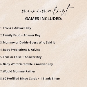 May include: A list of games on a light beige background with the text: minimalist GAMES INCLUDED: 1. Trivia + Answer Key, 2. Family Feud + Answer Key, 3. Mommy or Daddy Guess Who Said it, 4. Baby Predictions & Advice, 5. True or False + Answer Key, 6. Baby Word Scramble + Answer Key, 7. Would Mommy Rather, 8. 60 Prefilled Bingo Cards + 1 Blank Bingo.