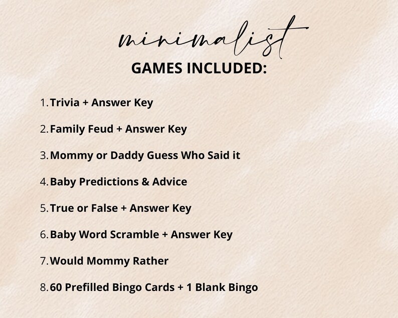 May include: A list of games on a light beige background with the text: minimalist GAMES INCLUDED: 1. Trivia + Answer Key, 2. Family Feud + Answer Key, 3. Mommy or Daddy Guess Who Said it, 4. Baby Predictions & Advice, 5. True or False + Answer Key, 6. Baby Word Scramble + Answer Key, 7. Would Mommy Rather, 8. 60 Prefilled Bingo Cards + 1 Blank Bingo.