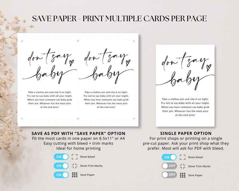 May include: Two printable cards with the text "don't say baby" in black script font. The cards are designed for a baby shower game. The text "Save Paper - Print Multiple Cards Per Page" is at the top of the image. The text "Save as PDF with "Save Paper" Option" is below the cards. The text "Fit the most cards in one paper on 8.5x11" or A4" is below the text "Save as PDF with "Save Paper" Option". The text "Easy cutting with bleed + trim marks" is below the text "Fit the most cards in one paper on 8.5x11" or A4". The text "Ideal for home printing" is below the text "Easy cutting with bleed + trim marks". The text "Single Paper Option" is below the cards. The text "For print shops or printing on a single pre-cut paper. Ask your print shop what they prefer. Most will ask for PDF with bleed." is below the text "Single Paper Option".