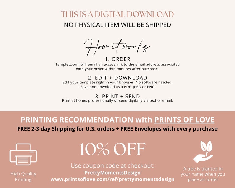 May include: A pink and white graphic with the text "THIS IS A DIGITAL DOWNLOAD NO PHYSICAL ITEM WILL BE SHIPPED" and "How it works". The graphic also includes instructions for ordering, editing, downloading, printing, and sending a digital download. The graphic also includes a 10% off coupon code and information about a tree being planted for each order.