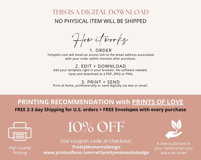 May include: A pink and white graphic with the text "THIS IS A DIGITAL DOWNLOAD NO PHYSICAL ITEM WILL BE SHIPPED" and "How it works". The graphic also includes instructions for ordering, editing, downloading, printing, and sending a digital download. The graphic also includes a 10% off coupon code and information about a tree being planted for each order.