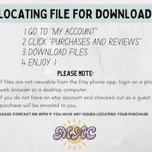 May include: A white background with blue text explaining how to locate a digital download on Etsy. The text reads: "LOCATING FILE FOR DOWNLOAD: 1. GO TO "MY ACCOUNT" 2. CLICK "PURCHASES AND REVIEWS" 3. DOWNLOAD FILES 4. ENJOY :) PLEASE NOTE: &bull; If files are not viewable from the Etsy phone app, login on a phone web browser or a desktop computer. &bull; If you do not have an etsy account and checked out as a guest your purchase will be emailed to you. &bull; PLEASE CONTACT ME WITH IF YOU HAVE ANY ISSUES LOCATING YOUR PURCHASE" The text is followed by a pink and white logo that reads "MAC".