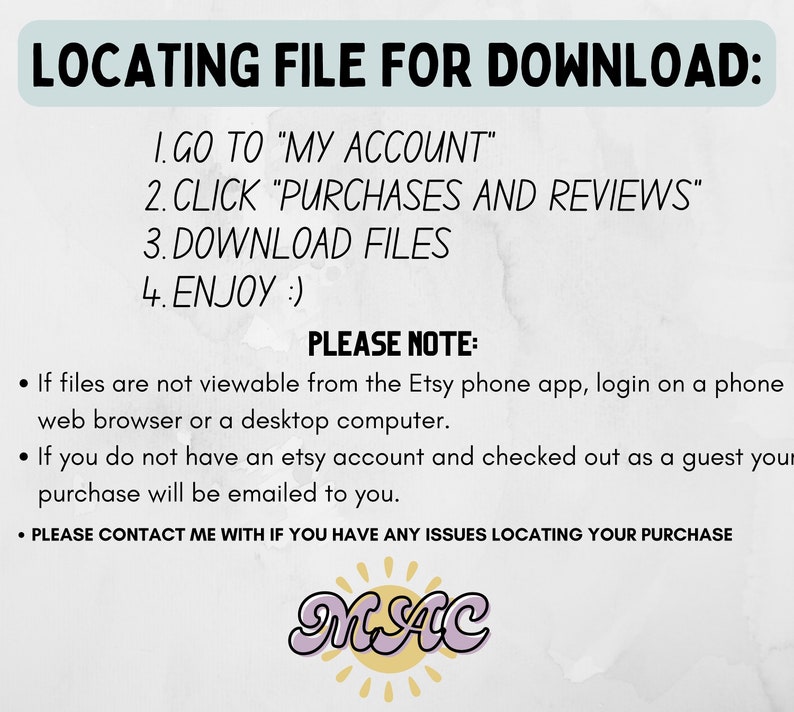 May include: A white background with blue text explaining how to locate a digital download on Etsy. The text reads: "LOCATING FILE FOR DOWNLOAD: 1. GO TO "MY ACCOUNT" 2. CLICK "PURCHASES AND REVIEWS" 3. DOWNLOAD FILES 4. ENJOY :) PLEASE NOTE: &bull; If files are not viewable from the Etsy phone app, login on a phone web browser or a desktop computer. &bull; If you do not have an etsy account and checked out as a guest your purchase will be emailed to you. &bull; PLEASE CONTACT ME WITH IF YOU HAVE ANY ISSUES LOCATING YOUR PURCHASE" The text is followed by a pink and white logo that reads "MAC".