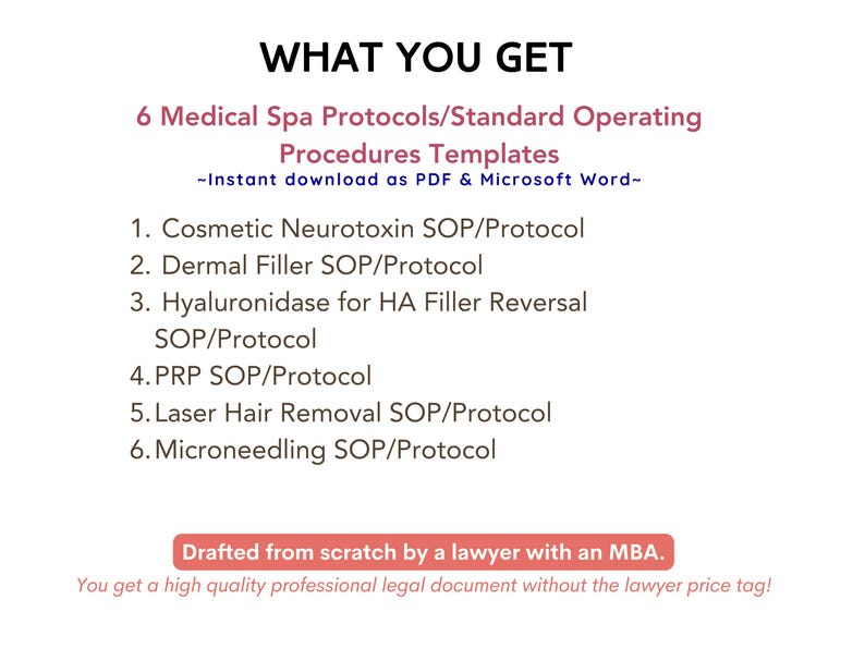May include: A document titled "What You Get" lists 6 Medical Spa Protocols/Standard Operating Procedures Templates. The document states that the templates are available for instant download as PDF and Microsoft Word. The templates include: Cosmetic Neurotoxin SOP/Protocol, Dermal Filler SOP/Protocol, Hyaluronidase for HA Filler Reversal SOP/Protocol, PRP SOP/Protocol, Laser Hair Removal SOP/Protocol, and Microneedling SOP/Protocol. The document also states that it was drafted from scratch by a lawyer with an MBA.