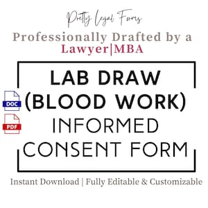 May include: A black and white graphic with the text "LAB DRAW (BLOOD WORK) INFORMED CONSENT FORM" in a bold font. The text is inside a black rectangle. The text "DOC" and "PDF" are in blue and red rectangles, respectively, to the left of the rectangle. The text "Pretty Legal Forms" is in a pink font above the rectangle. The text "Professionally Drafted by a Lawyer MBA" is in a pink font below the rectangle. The text "Instant Download | Fully Editable & Customizable" is in a black font below the rectangle.