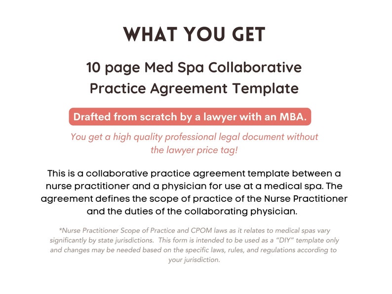 May include: A pink and white text graphic on a white background. The text reads "WHAT YOU GET" in large black letters. Below the text is a smaller black text graphic that reads "10 page Med Spa Collaborative Practice Agreement Template". Below that is a pink rectangle with the text "Drafted from scratch by a lawyer with an MBA." Below the rectangle is a smaller black text graphic that reads "You get a high quality professional legal document without the lawyer price tag!" Below that is a larger black text graphic that reads "This is a collaborative practice agreement template between a nurse practitioner and a physician for use at a medical spa. The agreement defines the scope of practice of the Nurse Practitioner and the duties of the collaborating physician." Below that is a smaller black text graphic that reads "*Nurse Practitioner Scope of Practice and CPOM laws as it relates to medical spas vary significantly by state jurisdictions. This form is intended to be used as a "DIY" template only and changes may be needed based on the specific laws, rules, and regulations according to your jurisdiction."