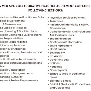 May include: A list of sections included in a collaborative practice agreement for a medical spa. The sections cover topics such as physician and nurse practitioner information, purpose of agreement, term and termination, nurse scope of practice, nurse licensing and qualifications, physician licensing and qualifications, nurse responsibilities, physician responsibilities, collaborative practice, emergency or absence, practice protocols, procedures, and guidelines, state notification requirements, medical record documentation and review, physician consultation, resolution of disagreements, prescribing authority, agreement review requirements, physician services payment, insurance, patient confidentiality and HIPAA compliance, compliance with anti-fraud and anti-kickback laws, indemnification, confidential information, entire agreement, modification, severability, no waiver, governing law, notices, headings, counterparts, space to write in additional terms, signature blocks, and exhibit A (protocols, procedures, and guidelines).