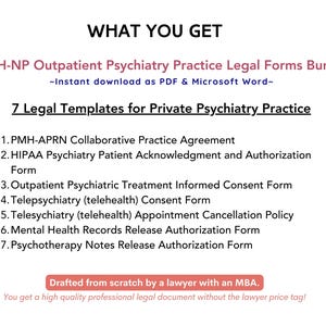 May include: A white background with black text outlining the benefits of purchasing a bundle of 7 legal templates for private psychiatry practice. The text reads "WHAT YOU GET", "PMH-NP Outpatient Psychiatry Practice Legal Forms Bundle", "Instant download as PDF & Microsoft Word", "7 Legal Templates for Private Psychiatry Practice", "1. PMH-APRN Collaborative Practice Agreement", "2. HIPAA Psychiatry Patient Acknowledgment and Authorization Form", "3. Outpatient Psychiatric Treatment Informed Consent Form", "4. Telepsychiatry (telehealth) Consent Form", "5. Telesychiatry (telehealth) Appointment Cancellation Policy", "6. Mental Health Records Release Authorization Form", "7. Psychotherapy Notes Release Authorization Form", "Drafted from scratch by a lawyer with an MBA.", "You get a high quality professional legal document without the lawyer price tag!"