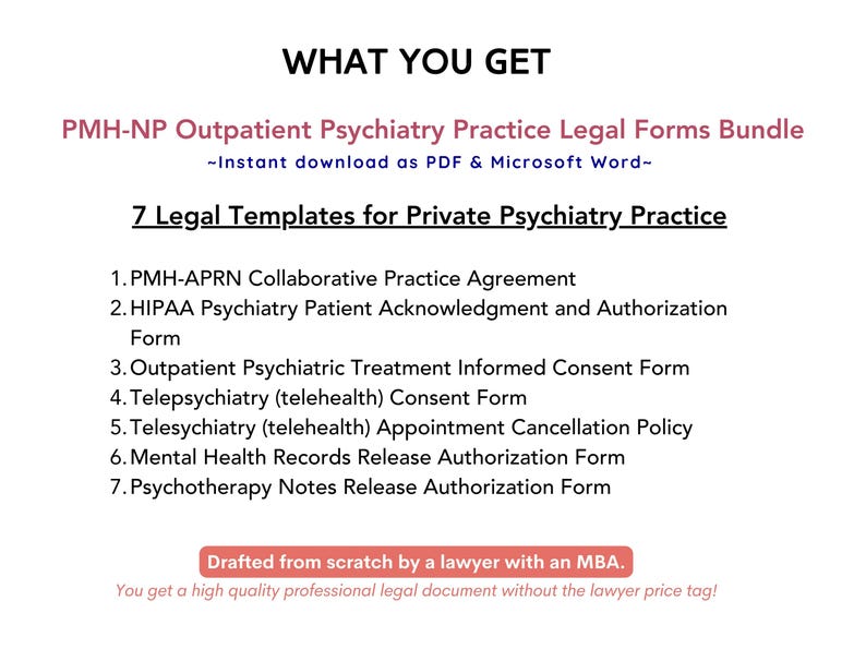 May include: A white background with black text outlining the benefits of purchasing a bundle of 7 legal templates for private psychiatry practice. The text reads "WHAT YOU GET", "PMH-NP Outpatient Psychiatry Practice Legal Forms Bundle", "Instant download as PDF & Microsoft Word", "7 Legal Templates for Private Psychiatry Practice", "1. PMH-APRN Collaborative Practice Agreement", "2. HIPAA Psychiatry Patient Acknowledgment and Authorization Form", "3. Outpatient Psychiatric Treatment Informed Consent Form", "4. Telepsychiatry (telehealth) Consent Form", "5. Telesychiatry (telehealth) Appointment Cancellation Policy", "6. Mental Health Records Release Authorization Form", "7. Psychotherapy Notes Release Authorization Form", "Drafted from scratch by a lawyer with an MBA.", "You get a high quality professional legal document without the lawyer price tag!"