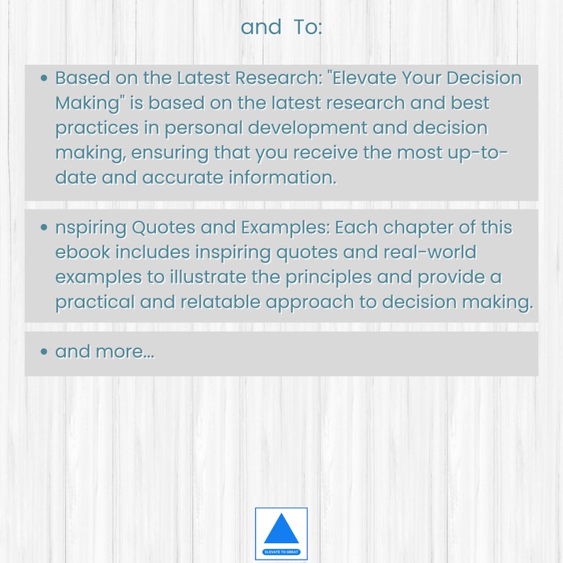 May include: Text on a white background with a blue wooden grain pattern. The text reads "and To:" followed by three bullet points. The first bullet point reads "Based on the Latest Research: "Elevate Your Decision Making" is based on the latest research and best practices in personal development and decision making, ensuring that you receive the most up-to-date and accurate information." The second bullet point reads "Inspiring Quotes and Examples: Each chapter of this ebook includes inspiring quotes and real-world examples to illustrate the principles and provide a practical and relatable approach to decision making." The third bullet point reads "and more..."