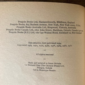 May include: A black and white image of a book's copyright page. The text includes the publisher's name, address, and publication dates. The text reads: "Penguin Books Ltd, Harmondsworth, Middlesex, England Penguin Books, 625 Madison Avenue, New York, New York 10022, U.S.A. Penguin Books Australia Ltd, Ringwood, Victoria, Australia Penguin Books Canada Ltd, 2801 John Street, Markham, Ontario, Canada L3R 1B4 Penguin Books (N.Z.) Ltd, 182-190 Wairau Road, Auckland 10, New Zealand This selection first published 1954 Reprinted 1973. 1974, 1975, 1977, 1978, 1979, 1980, 1981 All rights reserved Made and printed in Great Britain by Richard Clay (The Chaucer Press) Ltd, Bungay, Suffolk Set in Monotype Bembo"