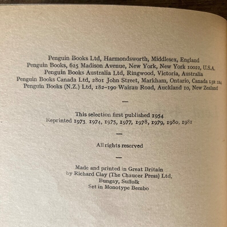 May include: A black and white image of a book's copyright page. The text includes the publisher's name, address, and publication dates. The text reads: "Penguin Books Ltd, Harmondsworth, Middlesex, England Penguin Books, 625 Madison Avenue, New York, New York 10022, U.S.A. Penguin Books Australia Ltd, Ringwood, Victoria, Australia Penguin Books Canada Ltd, 2801 John Street, Markham, Ontario, Canada L3R 1B4 Penguin Books (N.Z.) Ltd, 182-190 Wairau Road, Auckland 10, New Zealand This selection first published 1954 Reprinted 1973. 1974, 1975, 1977, 1978, 1979, 1980, 1981 All rights reserved Made and printed in Great Britain by Richard Clay (The Chaucer Press) Ltd, Bungay, Suffolk Set in Monotype Bembo"