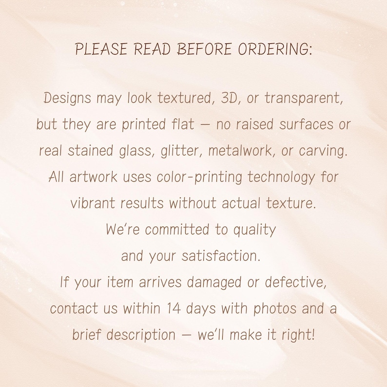 May include: Text on a light beige background reads "PLEASE READ BEFORE ORDERING: Designs may look textured, 3D, or transparent, but they are printed flat... We're committed to quality and your satisfaction."