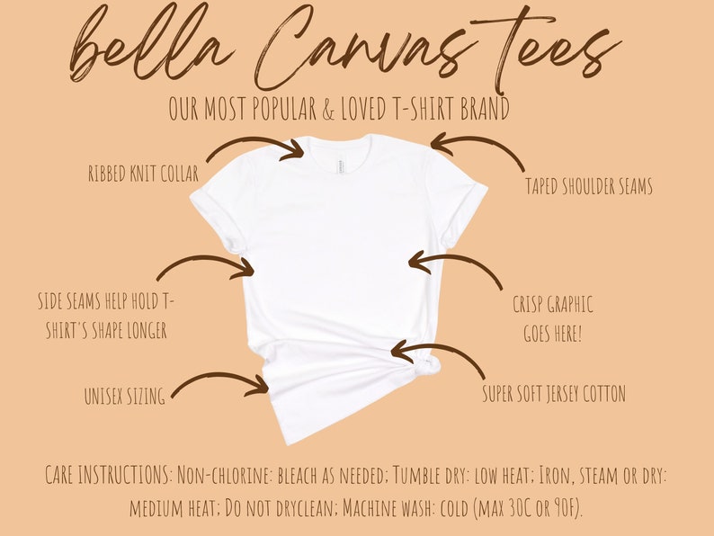 May include: A white Bella Canvas t-shirt with a ribbed knit collar, taped shoulder seams, and side seams to help hold the shirt's shape. The t-shirt is made of super soft jersey cotton and is unisex sizing. The text "bella Canvas tees" is at the top of the image, and the text "OUR MOST POPULAR & LOVED T-SHIRT BRAND" is below it. The text "CRISP GRAPHIC GOES HERE!" is in the center of the image. The text "CARE INSTRUCTIONS: NON-CHLORINE: BLEACH AS NEEDED: TUMBLE DRY: LOW HEAT: IRON, STEAM OR DRY: MEDIUM HEAT: DO NOT DRYCLEAN: MACHINE WASH: COLD (MAX 30C OR 90F)." is at the bottom of the image.