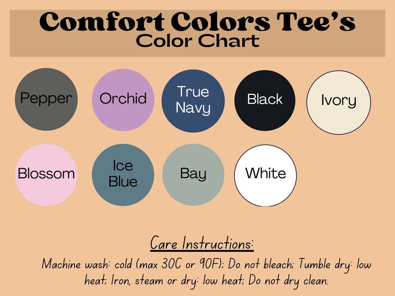 May include: Color chart for Comfort Colors Tee's showing 10 different colors: Pepper, Orchid, True Navy, Black, Ivory, Blossom, Ice Blue, Bay, White. Care instructions: Machine wash: cold (max 30C or 90F); Do not bleach: Tumble dry: low heat: Iron, steam or dry: low heat: Do not dry clean.