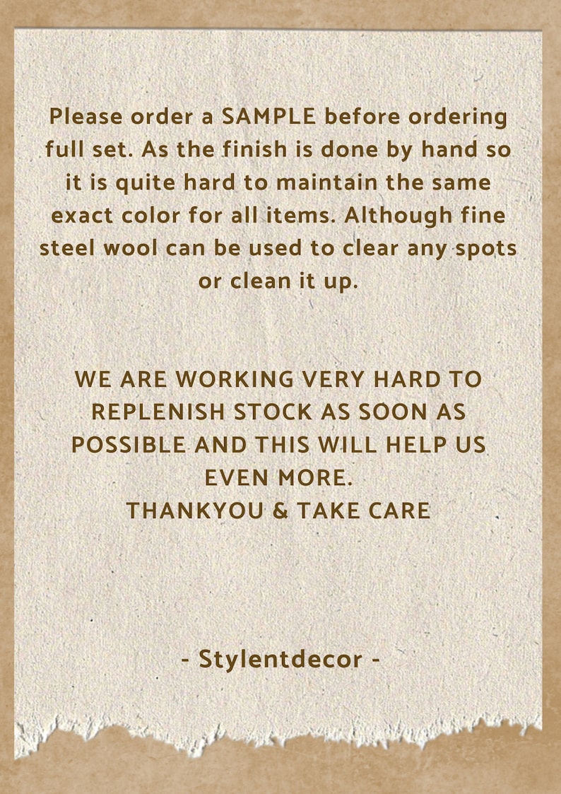 May include: Text on a brown paper background with a torn edge. The text reads: "Please order a SAMPLE before ordering full set. As the finish is done by hand so it is quite hard to maintain the same exact color for all items. Although fine steel wool can be used to clear any spots or clean it up. WE ARE WORKING VERY HARD TO REPLENISH STOCK AS SOON AS POSSIBLE AND THIS WILL HELP US EVEN MORE. THANKYOU & TAKE CARE - Stylentdecor -"