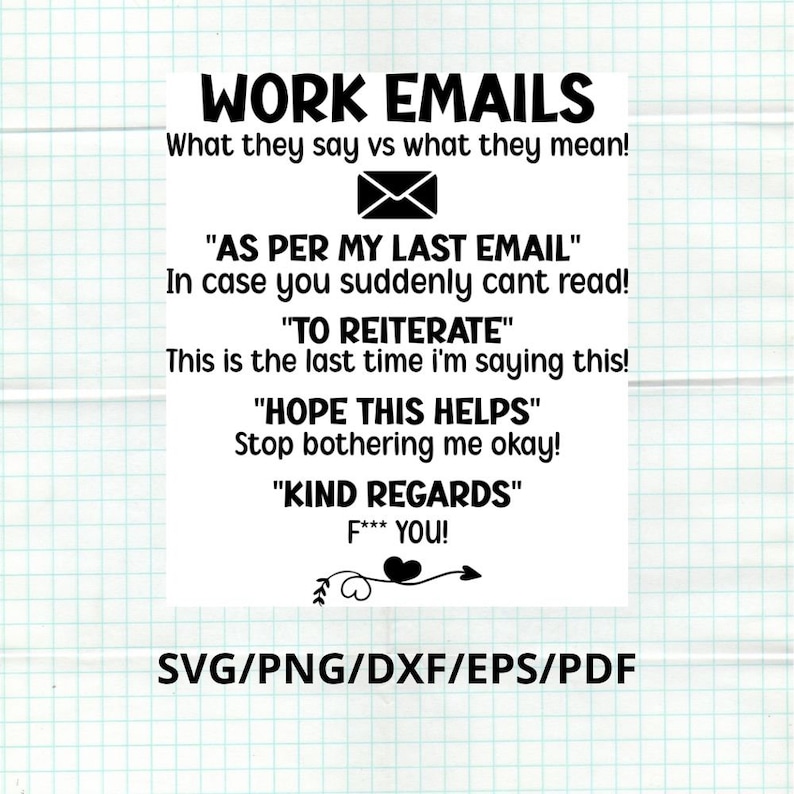 May include: Black and white text on a white background. The text reads "WORK EMAILS What they say vs what they mean!" followed by four phrases with their meanings: "AS PER MY LAST EMAIL" - "In case you suddenly can't read!"  "TO REITERATE" - "This is the last time I'm saying this!"  "HOPE THIS HELPS" - "Stop bothering me okay!"  "KIND REGARDS" - "F*** YOU!"  The text is followed by a heart with an arrow and the text "SVG/PNG/DXF/EPS/PDF".