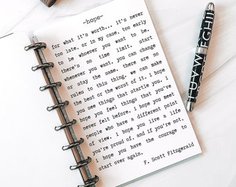 May include: A close-up of a page in a notebook with a quote by F. Scott Fitzgerald. The quote reads: " -hope- for what it's worth... it's never too late, or in my case, too early to be whoever you want to be. There's no time limit. Start whenever you want. You can change or stay the same. There are no rules to this thing. We can make the best or the worst of it. I hope you see things that startle you. I hope you feel things that you've never felt before. I hope you meet people who have a different point of view. I hope you live a life you're proud of, and if you're not, I hope you have the courage to start over again. - F. Scott Fitzgerald"