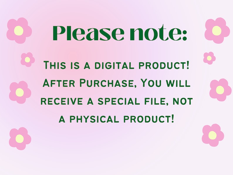 May include: Pink background with green text that reads "Please note: THIS IS A DIGITAL PRODUCT! AFTER PURCHASE, YOU WILL RECEIVE A SPECIAL FILE, NOT A PHYSICAL PRODUCT!"  There are several small pink flowers with yellow centres around the text.
