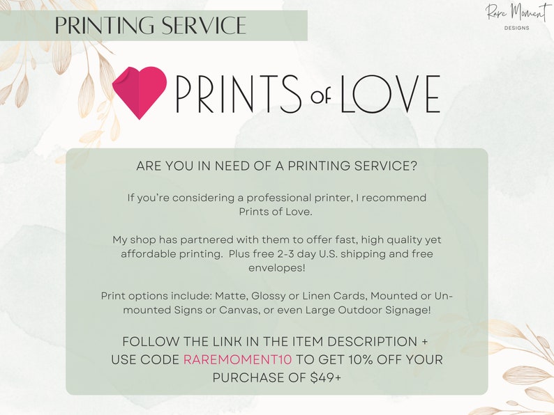 May include: A pink heart graphic with the text "PRINTS of LOVE" and the text "PRINTING SERVICE" at the top of the image. The text below the heart graphic reads "ARE YOU IN NEED OF A PRINTING SERVICE? If you're considering a professional printer, I recommend Prints of Love. My shop has partnered with them to offer fast, high quality yet affordable printing. Plus free 2-3 day U.S. shipping and free envelopes! Print options include: Matte, Glossy or Linen Cards, Mounted or Un-mounted Signs or Canvas, or even Large Outdoor Signage! FOLLOW THE LINK IN THE ITEM DESCRIPTION + USE CODE RAREMOMENT10 TO GET 10% OFF YOUR PURCHASE OF $49+"