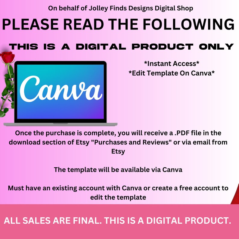 May include: A pink and white graphic with the text "PLEASE READ THE FOLLOWING" in black. The text "THIS IS A DIGITAL PRODUCT ONLY" is also in black. The text "Canva" is in white on a blue and purple background. The text "*Instant Access*" and "*Edit Template On Canva*" are in black. The text "Once the purchase is complete, you will receive a .PDF file in the download section of Etsy "Purchases and Reviews" or via email from Etsy" is in black. The text "The template will be available via Canva" is in black. The text "Must have an existing account with Canva or create a free account to edit the template" is in black. The text "ALL SALES ARE FINAL. THIS IS A DIGITAL PRODUCT." is in black.