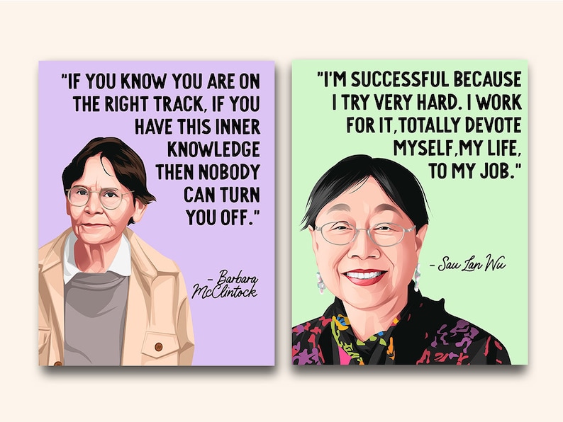 May include: Two inspirational quotes with portraits of the women who said them. The first quote is by Barbara McClintock: "If you know you are on the right track, if you have this inner knowledge then nobody can turn you off." The second quote is by Sau Lan Wu: "I'm successful because I try very hard. I work for it, totally devote myself, my life, to my job."