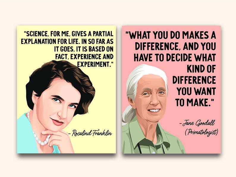 May include: Two inspirational quotes with portraits of Rosalind Franklin and Jane Goodall. The quote by Rosalind Franklin reads "Science, for me, gives a partial explanation for life. In so far as it goes, it is based on fact, experience and experiment." The quote by Jane Goodall reads "What you do makes a difference, and you have to decide what kind of difference you want to make."
