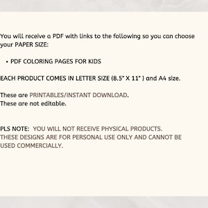 May include: Text on a white background explaining that you will receive a PDF with links to coloring pages for kids. The PDF comes in letter size (8.5" x 11") and A4 size. It also states that the files are printable, instant downloads, and not editable. The text also states that you will not receive physical products, the designs are for personal use only, and cannot be used commercially.