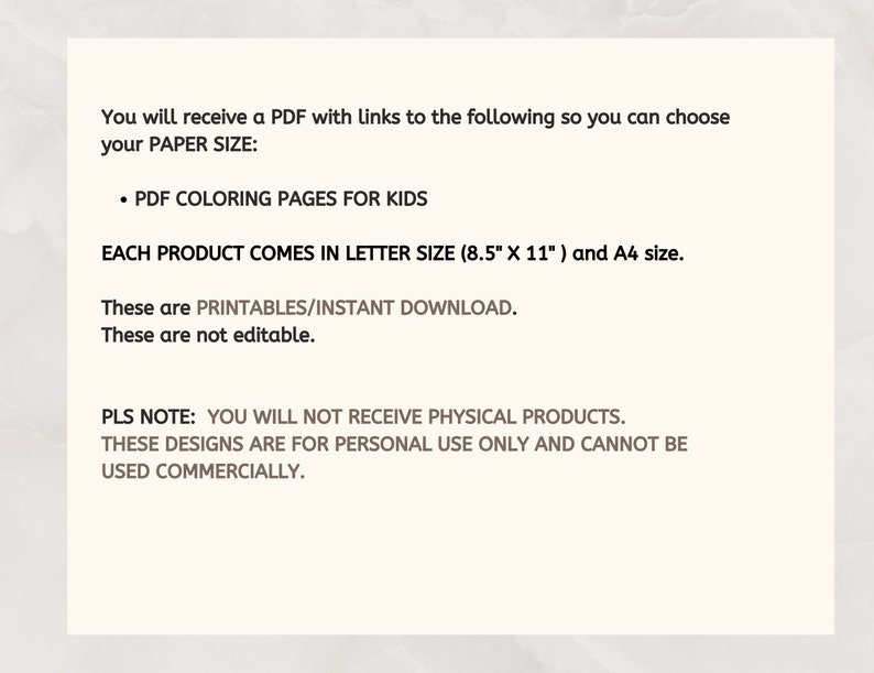 May include: Text on a white background explaining that you will receive a PDF with links to coloring pages for kids. The PDF comes in letter size (8.5" x 11") and A4 size. It also states that the files are printable, instant downloads, and not editable. The text also states that you will not receive physical products, the designs are for personal use only, and cannot be used commercially.