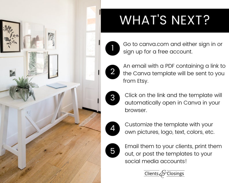 May include: A white table with a white top and a white X-shaped base. The table is in a room with white walls and a wooden floor. The text "WHAT'S NEXT?" is in black text on a white background. The text is followed by a numbered list of instructions for using a Canva template. The instructions include: 1. Go to canva.com and either sign in or sign up for a free account. 2. An email with a PDF containing a link to the Canva template will be sent to you from Etsy. 3. Click on the link and the template will automatically open in Canva in your browser. 4. Customize the template with your own pictures, logo, text, colors, etc. 5. Email them to your clients, print them out, or post the templates to your social media accounts! The text "Clients & Closings" is at the bottom of the image.