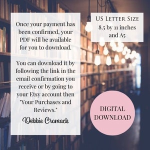 May include: Text overlay on a blurred image of a bookshelf with light bulbs hanging from the ceiling. The text reads: "Once your payment has been confirmed, your PDF will be available for you to download. You can download it by following the link in the email confirmation you receive or by going to your Etsy account then "Your Purchases and Reviews." Debbie Cromack"  US LETTER SIZE 8.5 by 11 inches and A5 DIGITAL DOWNLOAD