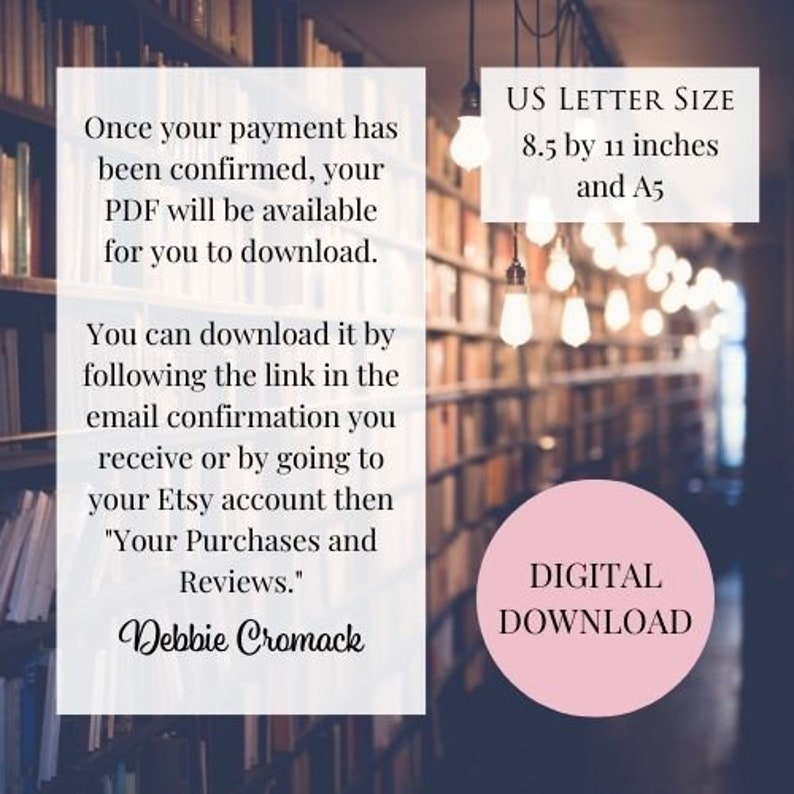 May include: Text overlay on a blurred image of a bookshelf with light bulbs hanging from the ceiling. The text reads: "Once your payment has been confirmed, your PDF will be available for you to download. You can download it by following the link in the email confirmation you receive or by going to your Etsy account then "Your Purchases and Reviews." Debbie Cromack"  US LETTER SIZE 8.5 by 11 inches and A5 DIGITAL DOWNLOAD