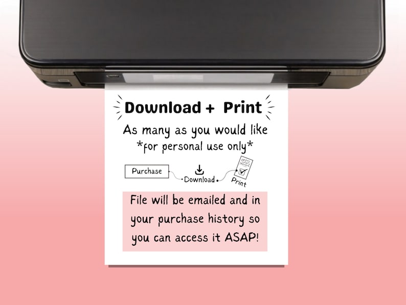 May include: A white sheet of paper with black text that reads "Download + Print" and "As many as you would like *for personal use only*" with a diagram showing the steps to purchase, download, and print. The paper is coming out of a black printer.