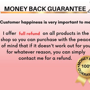 May include: A pink and white graphic with the text "MONEY BACK GUARANTEE" in black and gold lettering. The text reads "Customer happiness is very important to me. I offer full refund on all products in the shop so you can purchase with the peace of mind that if it doesn't work out for you for whatever reason, you can simply contact me for a refund." A gold seal with the text "MONEY BACK 100% GUARANTEE" is in the bottom right corner.