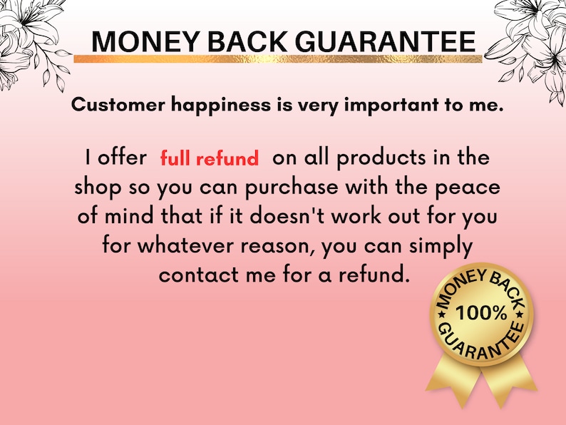 May include: A pink and white graphic with the text "MONEY BACK GUARANTEE" in black and gold lettering. The text reads "Customer happiness is very important to me. I offer full refund on all products in the shop so you can purchase with the peace of mind that if it doesn't work out for you for whatever reason, you can simply contact me for a refund." A gold seal with the text "MONEY BACK 100% GUARANTEE" is in the bottom right corner.