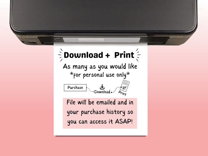 May include: A white sheet of paper with black text that reads "Download + Print" and "As many as you would like *for personal use only*" with a diagram showing the steps to purchase, download, and print. The paper is coming out of a black printer.
