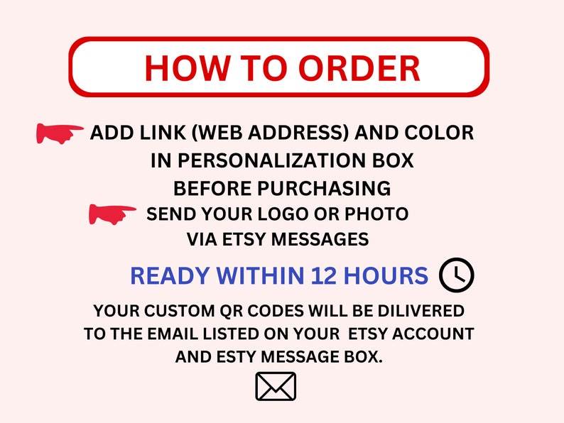 May include: Red text on a pink background with a white border reads "HOW TO ORDER".  Two red hand pointer icons point to the text below.  The text reads "ADD LINK (WEB ADDRESS) AND COLOR IN PERSONALIZATION BOX BEFORE PURCHASING SEND YOUR LOGO OR PHOTO VIA ETSY MESSAGES READY WITHIN 12 HOURS" with a clock icon next to the last phrase.  The text continues "YOUR CUSTOM QR CODES WILL BE DELIVERED TO THE EMAIL LISTED ON YOUR ETSY ACCOUNT AND ETSY MESSAGE BOX."  A white envelope icon is below the text.
